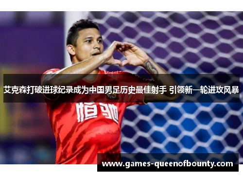 艾克森打破进球纪录成为中国男足历史最佳射手 引领新一轮进攻风暴