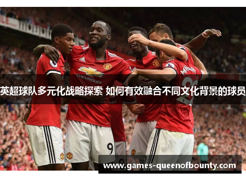 英超球队多元化战略探索 如何有效融合不同文化背景的球员