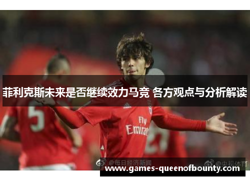 菲利克斯未来是否继续效力马竞 各方观点与分析解读