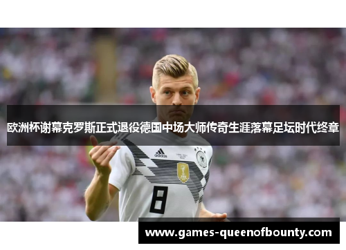 欧洲杯谢幕克罗斯正式退役德国中场大师传奇生涯落幕足坛时代终章