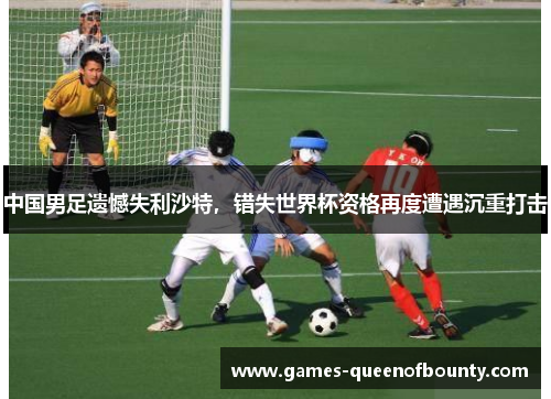 中国男足遗憾失利沙特，错失世界杯资格再度遭遇沉重打击